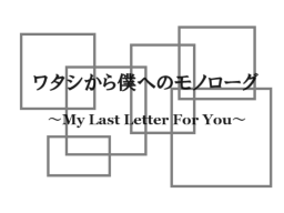 ワタシから僕へのモノローグ ~My Last Letter For You~